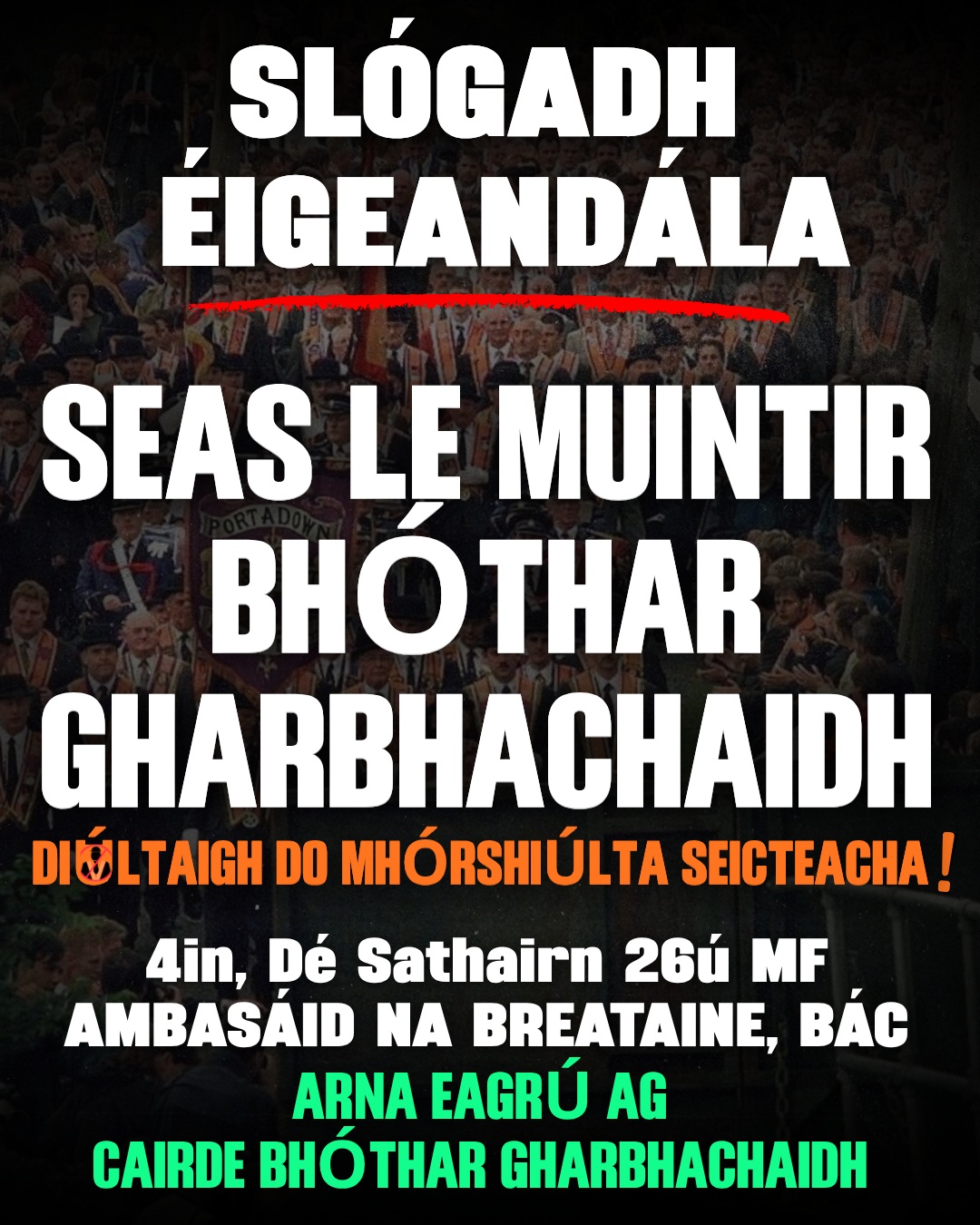 🚨 SLÓGADH ÉIGEANDÁLA!! 
SEAS LE MUINTIR BHÓTHAR GHARBHACHAIDH
📍AMBASÁID NA BREATAINE, BÁC
⏰ 4 i.n., DÉ SATHAIRN, 26ú MF.

Tá “Cairde Bhóthar Gharbhachaidh” ag eagrú agóid éigeandála ag ambasáid na Breataine don lá amárach, an 26ú Meán Fómhair.
Tá urlabhraí Comhghuaillíocht Áitritheoirí Bhóthar Gharbhachaidh, Breandán Mac Cionnaith, ag impí ar dhaoine páirt a ghlacadh san agóid. Ag labhairt dó ó Phort an Dúnáin dúirt sé;

“Tá cinneadh Choimisiún na Mórshiúlta cead a thabhairt don Ord Oráiste siúil síos Bóthar Gharbhachaidh tar éis cúrsaí a iompú siar 28 mbliain.

Tá alltacht agus fear orm – tá seo tar éis siar a bhaint asainn. Táimid ag dul chun na hArd-Chúirte go luath agus é mar aidhm againn cosc a chur ar an Ord Oráiste siúil trínár bpobal.

Beidh tionchar ag an gcinneadh seo ag Coimisiún na Mórshiúlta. Tá sé ráite cheana go mbeidh pobail fud fad an Tuaiscirt ag faire ar seo go géar. Beidh tionchar ag an méid a tharlaíonn i bPort an Dúnáin ar na Sé Chontae ina iomláine, agus níos faide i gcéin.

Táimid ag impí ar dhaoine fud fad na tíre seasamh le muintir Bhóthar Gharbhachaidh agus muid ag seasamh an fód arís i gcoinne na mórshiúlta fuatha seo.

Don am i láthair, impíonn ar dhaoine páirt a ghlacadh san agóid éigeandála amárach. Tá bhur dtacaíocht de dhíth go géar orainne i bPort an Dúnáin.

I ndeireadh na dála is rialtas na Breataine atá an fhreagracht orthu as ceist na mórshiúlta sna Sé Chontae. Ní mór do mhuintir na hÉireann teachtaireacht láidir a sheoladh go Andy Burnham agus a rialtas – ní bheidh Éire ag filleadh ar na drochlaethanta ina dtugtaí caoinchead do mhórshiúlta seicteacha dul tríd ceantair náisiúnacha/poblachtánacha.”

#BótharGharbhachaidh #GarvaghyRoad #OrdOráiste #OrangeOrder #Misneach