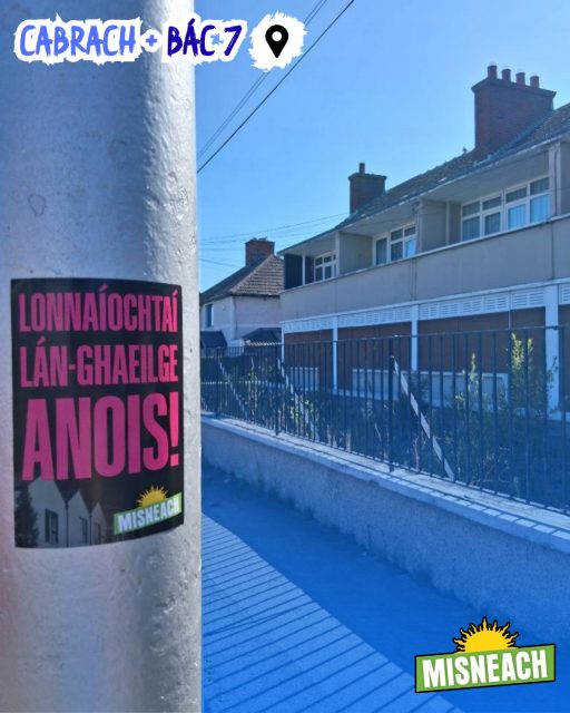 Bhí lucht tacaíochta Misneach gnóthach le déanaí ag scaipeadh teachtaireachtaí na heagraíochta thart fá Chabrach agus Baile Átha Cliath 7

Tá obair na gcapall déanta ag pobal na Gaeilge sa cheantar seo ar feadh na mblianta. Tá an ghaelscolaíocht láidir sa cheantar agus Gaelscoil Bharra agus Coláiste Mhuire tar éis na teanga agus cultúr a chothú i measc neart daoine óga

Ach teastaíonn tuilleadh forbartha a dhéanamh agus tá tuilleadh acmhainní de dhíth ar na Gaeil chuige sin

Ag tús na bliana scríobh Rúnaí Ginearálta Misneach Kerron Ó Luain, i gcomhpháirt le CCBÁC, Plean Teanga don cheantar bunaithe ar shraith agallaimh agus ceardlann smaointeoireachta leis na dosaen eagraíochta

Táthar ag súil go mbeidh an Plean Teanga á sheoladh go luath. Beidh sé ar an gcéad plean dá leithéid a luann Lonnaíochtaí Lán-Ghaeilge i gceantar uirbeach. Is iad lonnaíochtaí dá leithéid an bhealach is fearr le seachadadh idirghlúine Gaeilge a spreagadh – is é an seachadadh idirghlúine croílár aon tionscadal athréimnithe agus díchoilínithe

Más spéis leat páirt a ghlacadh in eagraíocht atá ag obair i dtreo na spriocanna sin bígí linn!

— 🇮🇪🏡 —

Misneach supporters have been busy recently spreading the organisation’s message around Cabra and Dublin 7

The Irish-speaking community in this area has done Trojan work for many years. Irish medium education is strong locally, and Gaelscoil Bharra and Coláiste Mhuire have fostered the language and culture among many young people. But further development is needed, and the Irish-speaking community requires additional resources to achieve it

Earlier this year, Misneach’s General Secretary Kerron Ó Luain, in partnership with Dublin City Council, wrote a Language Plan for the area based on a series of interviews and a brainstorming workshop with dozens of organisations

The Language Plan is expected to be launched soon. It will be the first plan of its kind to mention Full Irish Language Settlements in an urban area. Such settlements are the best way to encourage intergenerational transmission of Irish – which is the core of any revival and decolonisation project

If you’re interested in taking part in an organisation with those goals, join us!