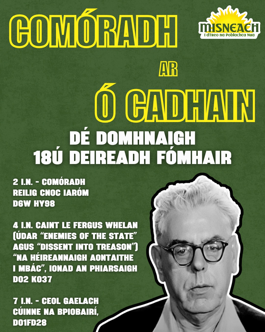 Beidh Misneach ag reáchtáil Comóradh ar Mháirtín Ó Cadhain, fathach an ghníomhaíochais sóisialta Gaeilge, duine de bhunaitheoirí Gaeltacht Ráth Chairn, scríbhneoir agus Óglach ar Domhnach 18ú Deireadh Fómhair.

📍 Cuirfear tús leis an lá ag Reilig Cnoc Iaróm, áit a bhfuil uaigh Uí Chadhain ag a 2 i.n.

🗣️ Ina dhiaidh sin, ag 4 i.n., in Ionad an Phiarsaigh tabharfaidh Fergus Whelan (údar Enemies of the State agus Dissent into Treason) caint faoi scéal éirí amach na bliana 1798 agus bunús Cumann na nÉireannach Aontaithe i mBaile Átha Cliath.

🎻🎼 Beidh ceol Gaelach agus comhluadar le fáil i gCúinne na bPíobairí ina dhiaidh sin óna 7 i.n. ar aghaidh.

— 🇮🇪 —

Misneach will hold a commemoration of Máirtín Ó Cadhain, a giant of Irish-language social activism, one of the founders of the Ráth Chairn Gaeltacht, a writer, and an IRA volunteer, on Sunday, 18 October.

📍 The day will begin at 2.00 p.m. at Cnoc Iaróm Cemetery, where Ó Cadhain is buried.

🗣️ Afterwards, at 4.00 p.m. in Ionad an Phiarsaigh, Fergus Whelan (author of Enemies of the State and Dissent into Treason) will give a talk on the story of the 1798 Rebellion and the origins of the Society of United Irishmen in Dublin.

🎻🎼 The day will conclude with Irish traditional music and good company in Piper's Corner from 7.00 p.m. onwards.

#Misneach #Díchoilínigh #ÓCadhain #Gaeilge