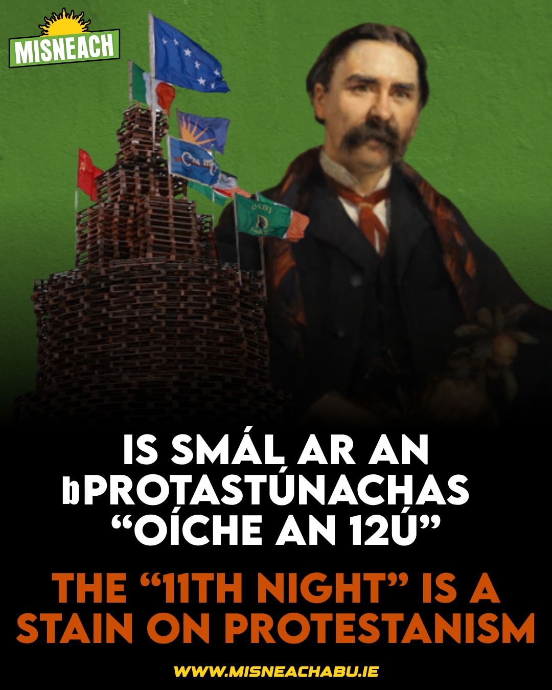 Maíonn lucht tinte cnámh “Oíche an 12ú” go bhfuil siad ina ionadaithe ar an traidisiún Protastúnach. Ach an fheidhm atá ag na tinte chnámh ná chun fuinneamh an lucht oibre Protastúnach a chur i dtreo na polaitíochta frithghníomhaí. 

Sa chaoi seo ní théann an fuinneamh céanna i dtreo na saoirse, na cothromaíochta, agus na féinmhuiníne cultúrtha. Níl an tAontachtas forchiníoch ionadaíoch ar stair na bProtastúnach in Éirinn.

Smaoineoimis, in áit sin, ar Dhúbhglas de hÍde; Gaeil Protastúnach, gníomhaí, scoláire, béaloideasóir, teoiricí dhíchoilínithe a bhí lárnach san athbheochan. Bhí lámh ag de hÍde i mbunú an Conradh a bhí sé mar aidhm aige an tír a dhí-Ghalldú, sé sin a Dhíchoilíniú, ar son gach éinne beag beann ar a reiligiún nó cúlra eitneach.

Chuaigh de hÍde ar shlí na fírinne ar an 12ú Iúil 1949. D’fhág sé traidisiún saibhir den uileghabhálacht cultúrtha radacach agus fís ina raibh an Ghaeilge mar oidhreacht náisiúnta do chách. Tá Protastúnaigh in Oirthear Bhéal Feirste agus ar fud na tíre ag leanúint sa traidisiún sin go fóill.

Diúltaíonn Misneach do pholaitíocht cúngaigeanta “Oíche an 12ú Iúil”. Seasann muid i dtraidisiún de hÍde agus iad siúd a bhreathnaigh ar an nGaeilge mar ghléas saoirse do chách. Sna comhráití atá ag tarlú faoi Éirinn Aontaithe cheana, ba chóir an bhéim a leagadh ar an gcuid lárnach sin den traidisiún Protastúnach.

— 🤝🇮🇪 —

The people behind the “11th Night” bonfires claim that they represent the Protestant tradition. But the real function of the bonfires is to direct Protestant working class energy towards reactionary politics.

In this way, that same energy does not go towards freedom, equality, or cultural self confidence. Regressive Unionism is not representative of the full history of Protestants in Ireland.

Let us think instead of Douglas Hyde: a Protestant Irish speaker, activist, scholar, folklorist and decolonial theorist who was central to the revival. Hyde had a hand in founding the Conradh, whose aim was to de Anglicise, that is, to decolonise, the country, for everyone regardless of religion or ethnic background.