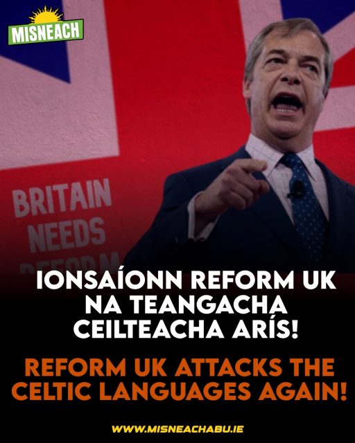 Is sotal an choilínithe, faoi scáth an mhaorlathais, é iarracht Reform UK ábhar toghchánaíochta a theorannú go dtí na “teangacha dúchasacha”. 

Maítear gurb é Béarla teanga nádúrtha an daonlathais. Ach brúdh an Béarla ar na hoileáin seo trí choncas, an phlandáil agus polasaithe frith-Cheilteacha.

Is beag nár maraíodh na fíor teangacha dúchasach – an Ghaeilge, an Bhreatnais, Gàidhlig, Gaeilge Mhanann agus Coirnis – go hiomlán trí na blianta den fhoréigean stáit agus an cosc a bhí orthu sna córais oideachais, dlí agus polaitiúil.

Tá Reform UK ag iarraidh “soiléiriú” a dhéanamh anois ag maíomh nár bhain an reachtaíocht ach le teangacha “eile” ar nós an Urdu agus Bengali. Ach chaith an páirtí na seachtainí ag ionsaí na Breatnaise le linn an fheachtais toghchánaíochta ann le déanaí. 

Tá ciníochas leithéidí Reform UK i gcoinne daoine de dhath fite fuaite leis an gciníochas fadbhunaithe frith-Cheilteach.

Má theastaíonn uait páirt a ghlacadh in eagraíocht a sheasann i gcoinne leithéidí na heite deise i bhfad amach i Reform UK agus atá meon agus comrádaithe idir-Cheilteacha aige glacaigí páirt i Misneach inniu.

— 🇮🇪 🇮🇲🏴󠁧󠁢󠁳󠁣󠁴󠁿🏴󠁧󠁢󠁷󠁬󠁳󠁿—

Reform UK’s attempt to limit electoral content to “home languages” is a colonialist conceit, under the shadow of bureaucracy. English is claimed to be the natural language of democracy. But English was forced onto these islands through conquest, plantations and anti-Celtic policies.

The true native languages – Irish, Welsh, Scots Gaelic, Manx and Cornish – were nearly killed off through years of state violence and their suppression in the educational, legal and political systems.

Reform UK is now seeking to “clarify” that the legislation only applies to “other” languages such as Urdu and Bengali. But the party spent weeks attacking Welsh during its recent election campaign.

Racism like that of Reform UK against people of colour is inherently intertwined with long-standing anti-Celtic racism.

If you want to join an organisation that stands against the likes of the far-right and Reform UK and has an inter-Celtic mindset and comrades, join Misneach today.

#Misneach #Gaeilge #ReformUK #Cymraeg #Gàidhlig